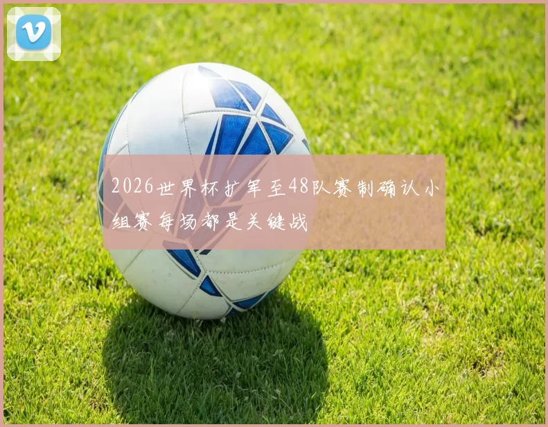 2026世界杯扩军至48队赛制确认小组赛每场都是关键战