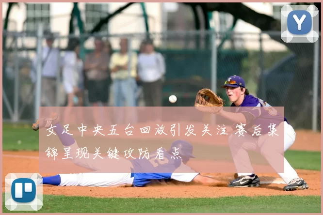 女足中央五台回放引发关注 赛后集锦呈现关键攻防看点