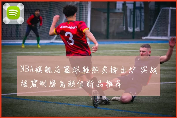 NBA旗舰店篮球鞋热卖榜出炉 实战缓震耐磨高颜值新品推荐